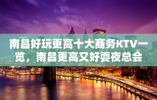 南昌好玩更高十大商务KTV一览，南昌更高又好耍夜总会