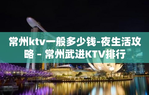 常州ktv一般多少钱-夜生活攻略 – 常州武进KTV排行