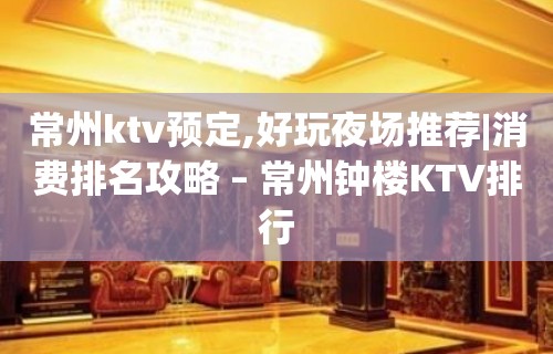 常州ktv预定,好玩夜场推荐|消费排名攻略 – 常州钟楼KTV排行