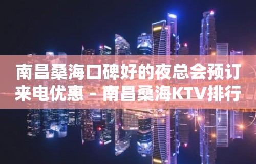 南昌桑海口碑好的夜总会预订来电优惠 – 南昌桑海KTV排行