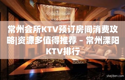 常州会所KTV预订房间消费攻略|资源多值得推荐 – 常州溧阳KTV排行