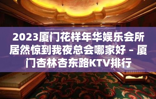 2023厦门花样年华娱乐会所居然惊到我夜总会哪家好 – 厦门杏林杏东路KTV排行