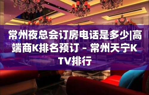 常州夜总会订房电话是多少|高端商K排名预订 – 常州天宁KTV排行