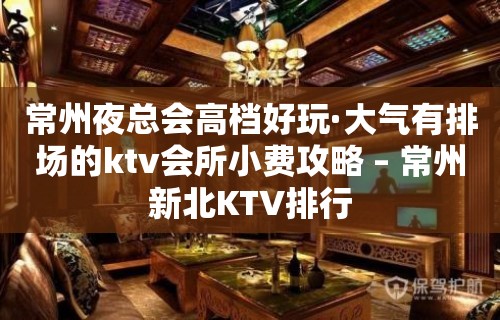 常州夜总会高档好玩·大气有排场的ktv会所小费攻略 – 常州新北KTV排行