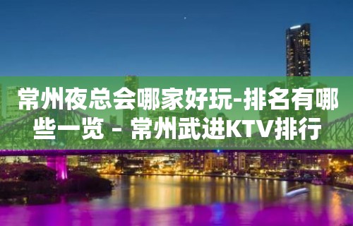 常州夜总会哪家好玩-排名有哪些一览 – 常州武进KTV排行