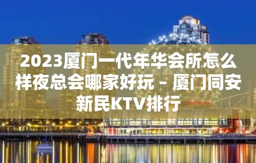 2023厦门一代年华会所怎么样夜总会哪家好玩 – 厦门同安新民KTV排行