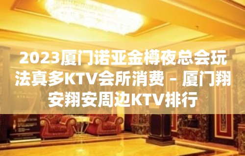 2023厦门诺亚金樽夜总会玩法真多KTV会所消费 – 厦门翔安翔安周边KTV排行