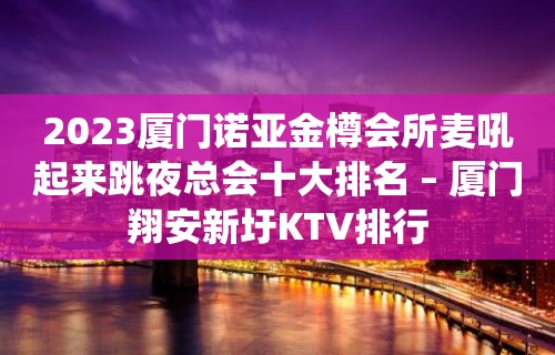 2023厦门诺亚金樽会所麦吼起来跳夜总会十大排名 – 厦门翔安新圩KTV排行