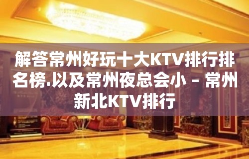 解答常州好玩十大KTV排行排名榜.以及常州夜总会小 – 常州新北KTV排行