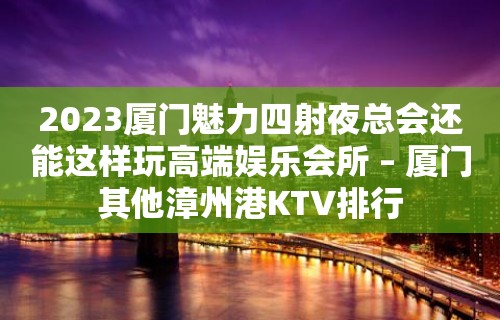 2023厦门魅力四射夜总会还能这样玩高端娱乐会所 – 厦门其他漳州港KTV排行