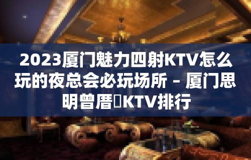 2023厦门魅力四射KTV怎么玩的夜总会必玩场所 – 厦门思明曾厝垵KTV排行