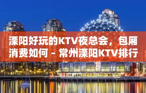 溧阳好玩的KTV夜总会，包厢消费如何 – 常州溧阳KTV排行