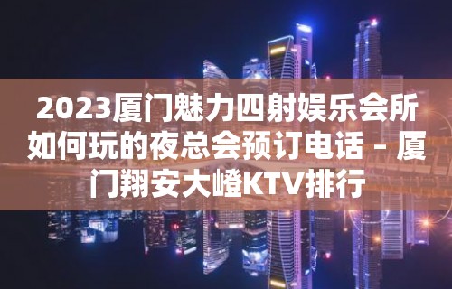 2023厦门魅力四射娱乐会所如何玩的夜总会预订电话 – 厦门翔安大嶝KTV排行