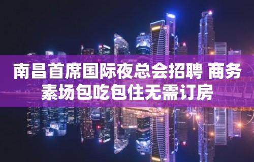 南昌首席国际夜总会招聘 商务素场包吃包住无需订房