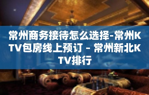 常州商务接待怎么选择-常州KTV包房线上预订 – 常州新北KTV排行