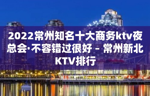 2022常州知名十大商务ktv夜总会·不容错过很好 – 常州新北KTV排行