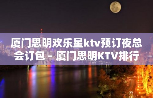 厦门思明欢乐星ktv预订夜总会订包 – 厦门思明KTV排行