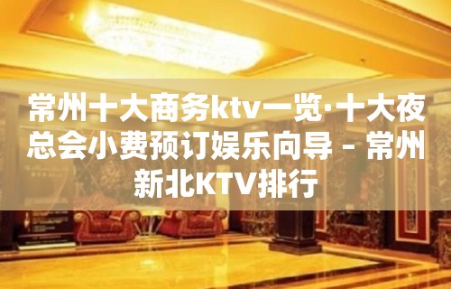 常州十大商务ktv一览·十大夜总会小费预订娱乐向导 – 常州新北KTV排行