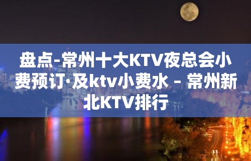 盘点-常州十大KTV夜总会小费预订·及ktv小费水 – 常州新北KTV排行