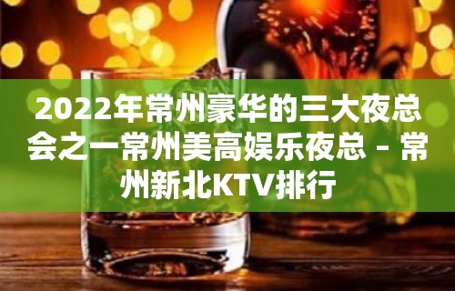 2022年常州豪华的三大夜总会之一常州美高娱乐夜总 – 常州新北KTV排行