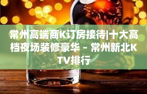 常州高端商K订房接待|十大高档夜场装修豪华 – 常州新北KTV排行