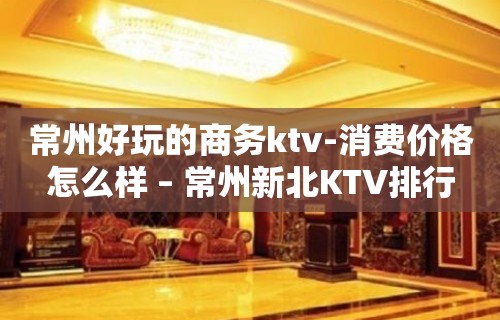 常州好玩的商务ktv-消费价格怎么样 – 常州新北KTV排行