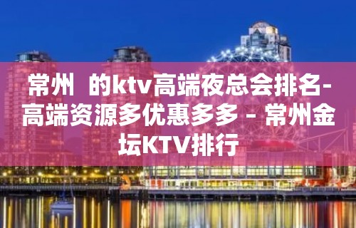 常州  的ktv高端夜总会排名-高端资源多优惠多多 – 常州金坛KTV排行