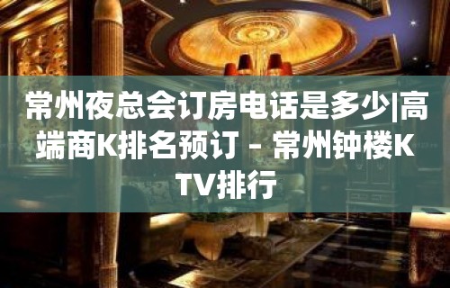 常州夜总会订房电话是多少|高端商K排名预订 – 常州钟楼KTV排行