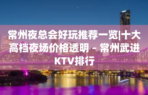 常州夜总会好玩推荐一览|十大高档夜场价格透明 – 常州武进KTV排行