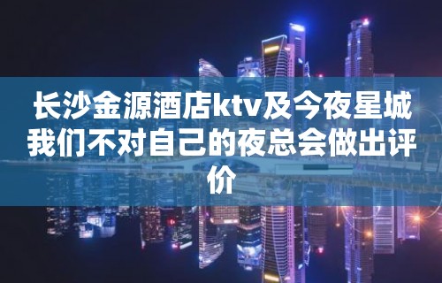 长沙金源酒店ktv及今夜星城我们不对自己的夜总会做出评价