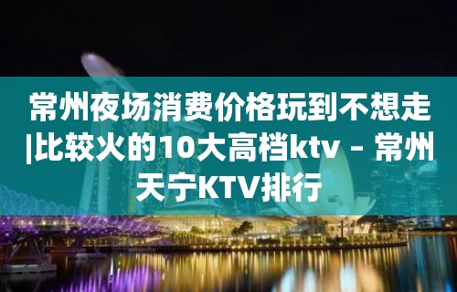 常州夜场消费价格玩到不想走|比较火的10大高档ktv – 常州天宁KTV排行