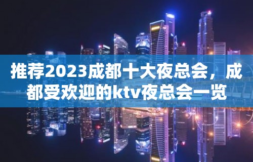 推荐2023成都十大夜总会，成都受欢迎的ktv夜总会一览