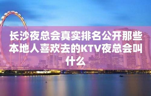 长沙夜总会真实排名公开那些本地人喜欢去的KTV夜总会叫什么