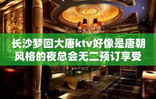 长沙梦回大唐ktv好像是唐朝风格的夜总会无二预订享受