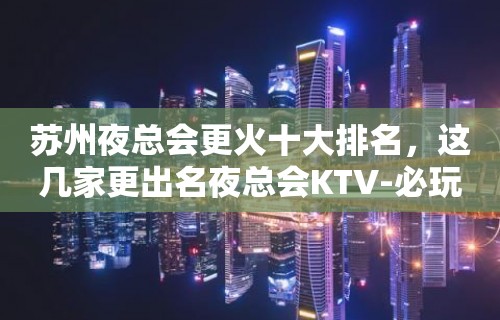 苏州夜总会更火十大排名，这几家更出名夜总会KTV-必玩