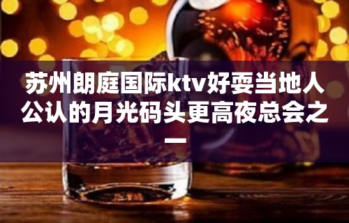 苏州朗庭国际ktv好耍当地人公认的月光码头更高夜总会之一