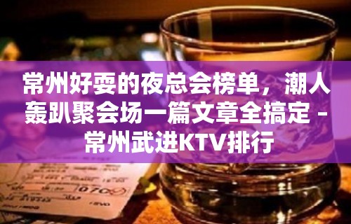 常州好耍的夜总会榜单，潮人轰趴聚会场一篇文章全搞定 – 常州武进KTV排行