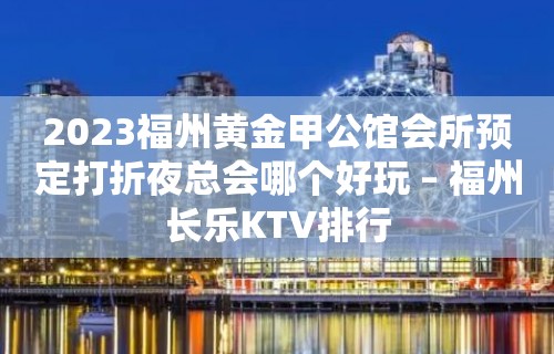 2023福州黄金甲公馆会所预定打折夜总会哪个好玩 – 福州长乐KTV排行