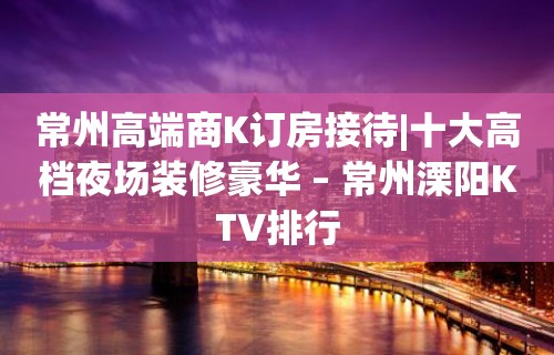 常州高端商K订房接待|十大高档夜场装修豪华 – 常州溧阳KTV排行