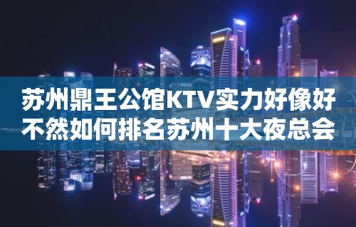 苏州鼎王公馆KTV实力好像好不然如何排名苏州十大夜总会