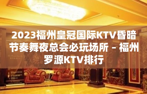 2023福州皇冠国际KTV昏暗节奏舞夜总会必玩场所 – 福州罗源KTV排行