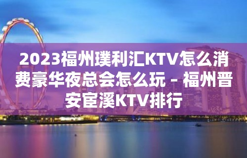 2023福州璞利汇KTV怎么消费豪华夜总会怎么玩 – 福州晋安宦溪KTV排行