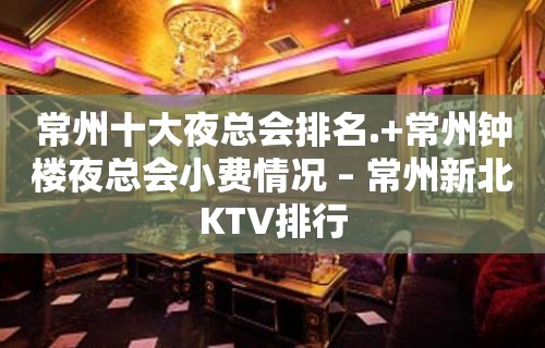 常州十大夜总会排名.+常州钟楼夜总会小费情况 – 常州新北KTV排行