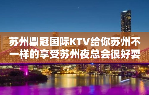 苏州鼎冠国际KTV给你苏州不一样的享受苏州夜总会很好耍