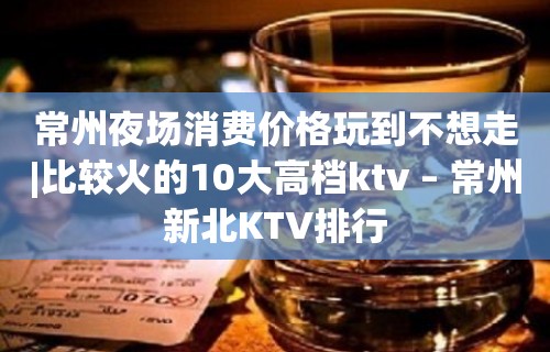 常州夜场消费价格玩到不想走|比较火的10大高档ktv – 常州新北KTV排行