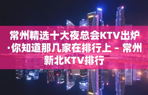 常州精选十大夜总会KTV出炉·你知道那几家在排行上 – 常州新北KTV排行