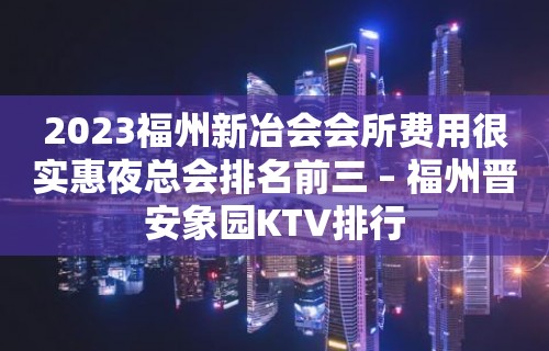 2023福州新冶会会所费用很实惠夜总会排名前三 – 福州晋安象园KTV排行