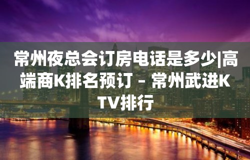 常州夜总会订房电话是多少|高端商K排名预订 – 常州武进KTV排行