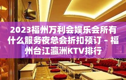 2023福州万利会娱乐会所有什么服务夜总会折扣预订 – 福州台江瀛洲KTV排行