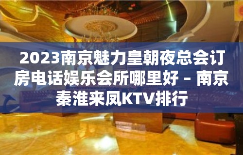 2023南京魅力皇朝夜总会订房电话娱乐会所哪里好 – 南京秦淮来凤KTV排行